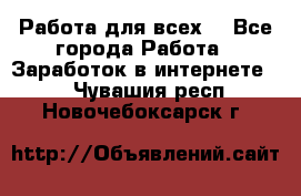 Работа для всех! - Все города Работа » Заработок в интернете   . Чувашия респ.,Новочебоксарск г.